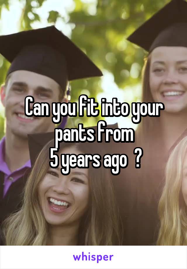 Can you fit into your pants from
 5 years ago  ?