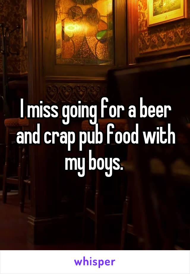 I miss going for a beer and crap pub food with my boys. 