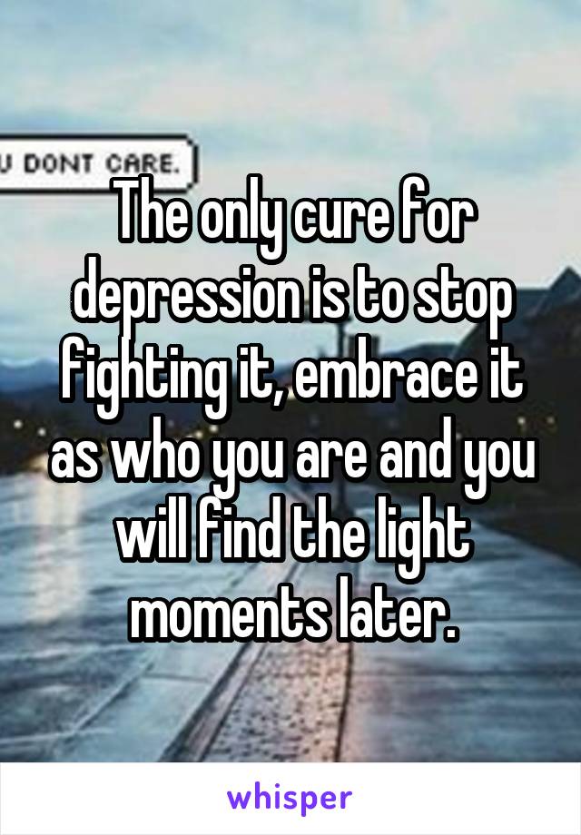 The only cure for depression is to stop fighting it, embrace it as who you are and you will find the light moments later.