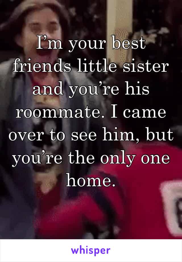I’m your best friends little sister and you’re his roommate. I came over to see him, but you’re the only one home.
