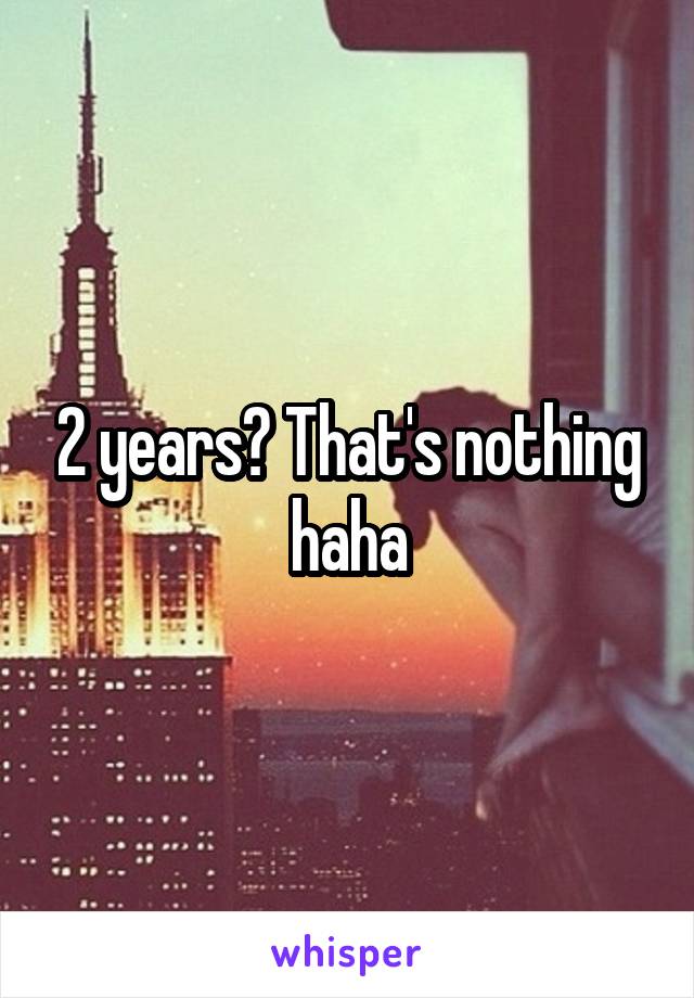 2 years? That's nothing haha