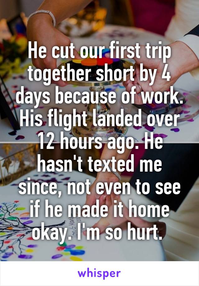 He cut our first trip together short by 4 days because of work. His flight landed over 12 hours ago. He hasn't texted me since, not even to see if he made it home okay. I'm so hurt. 