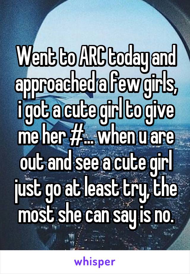 Went to ARC today and approached a few girls, i got a cute girl to give me her #... when u are out and see a cute girl just go at least try, the most she can say is no.