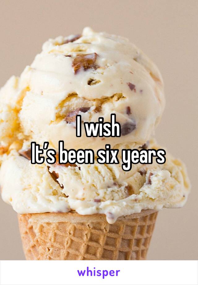 I wish 
It’s been six years
