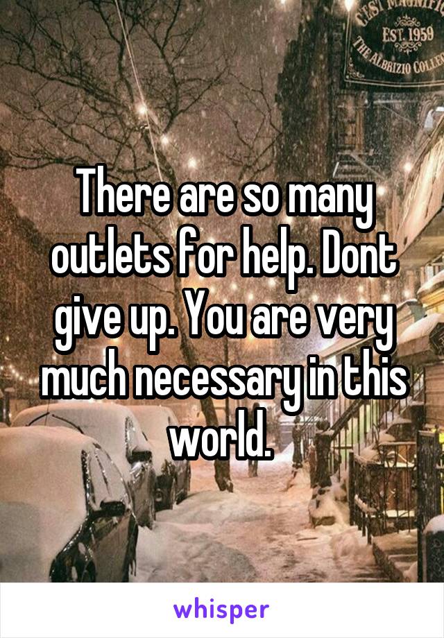 There are so many outlets for help. Dont give up. You are very much necessary in this world. 
