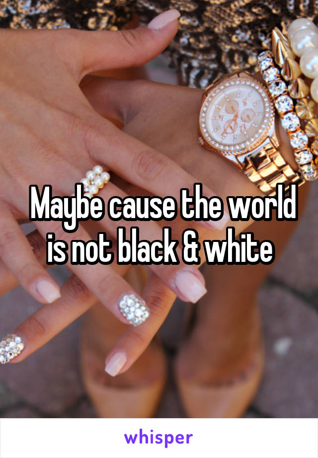  Maybe cause the world is not black & white