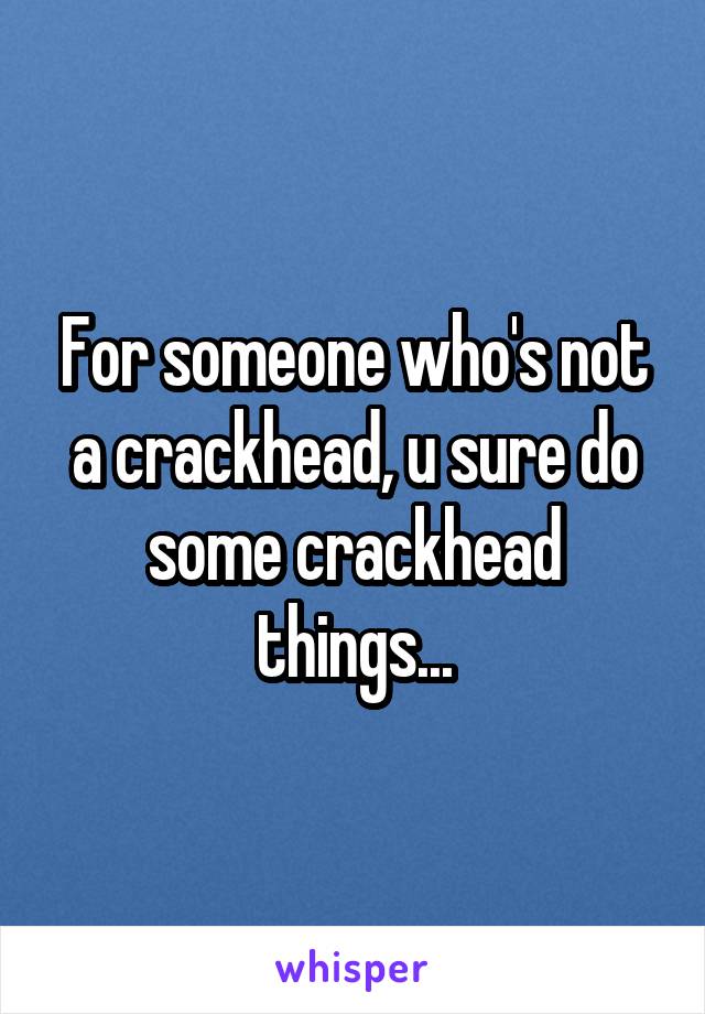 For someone who's not a crackhead, u sure do some crackhead things...