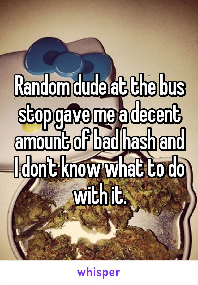Random dude at the bus stop gave me a decent amount of bad hash and I don't know what to do with it.