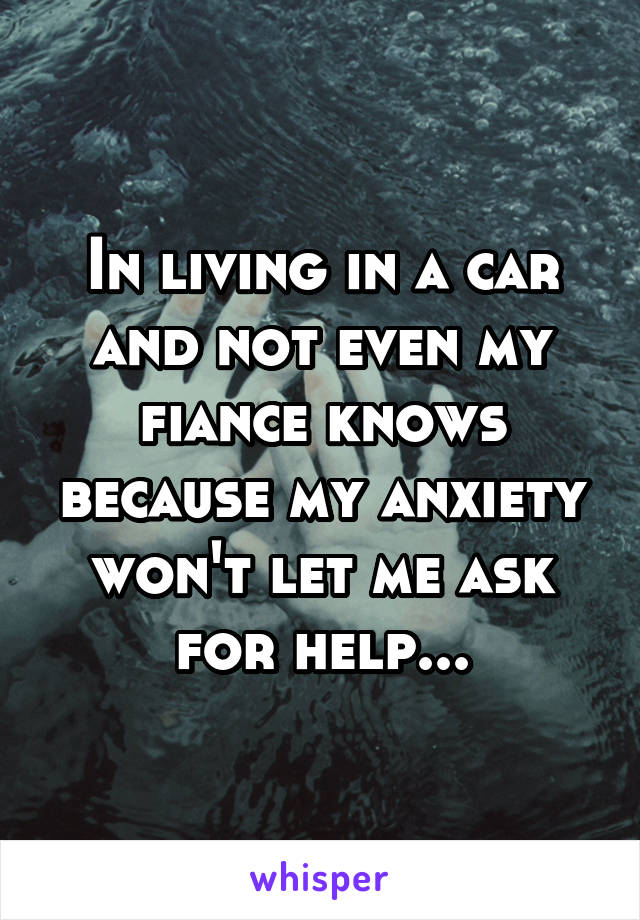In living in a car and not even my fiance knows because my anxiety won't let me ask for help...