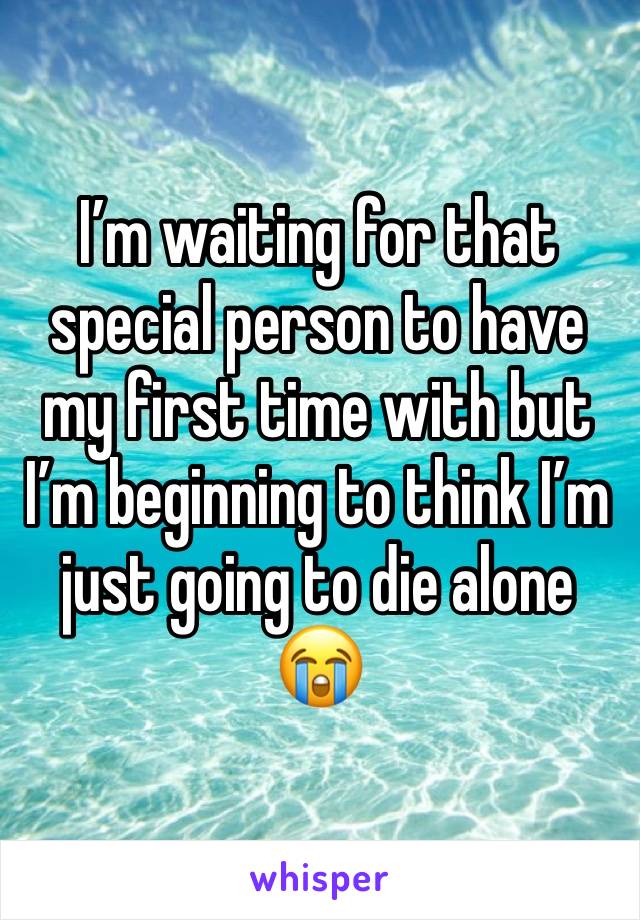 I’m waiting for that special person to have my first time with but I’m beginning to think I’m just going to die alone 😭