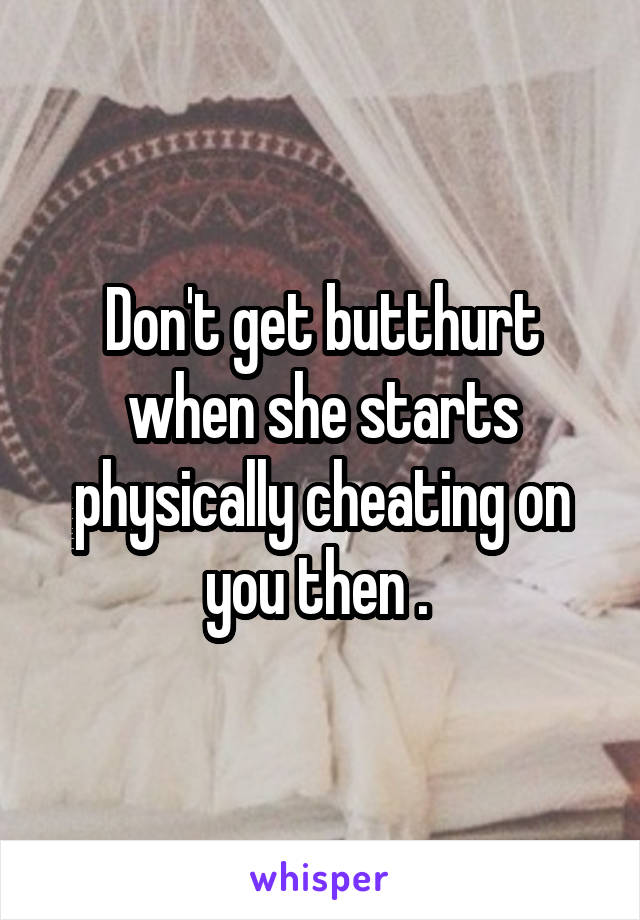 Don't get butthurt when she starts physically cheating on you then . 