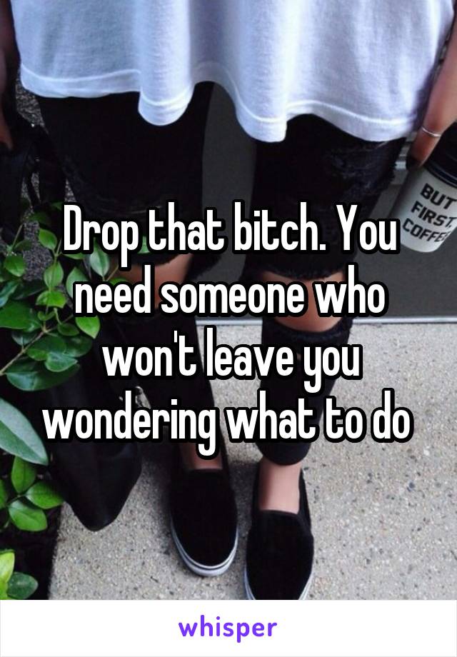 Drop that bitch. You need someone who won't leave you wondering what to do 