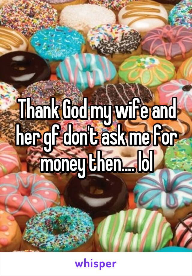 Thank God my wife and her gf don't ask me for money then.... lol
