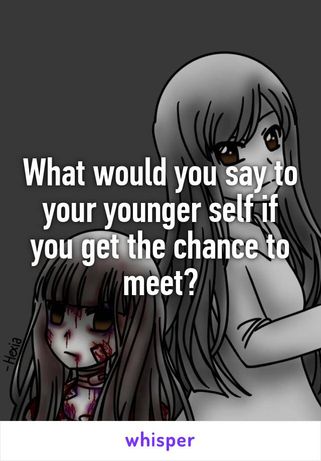 What would you say to your younger self if you get the chance to meet?