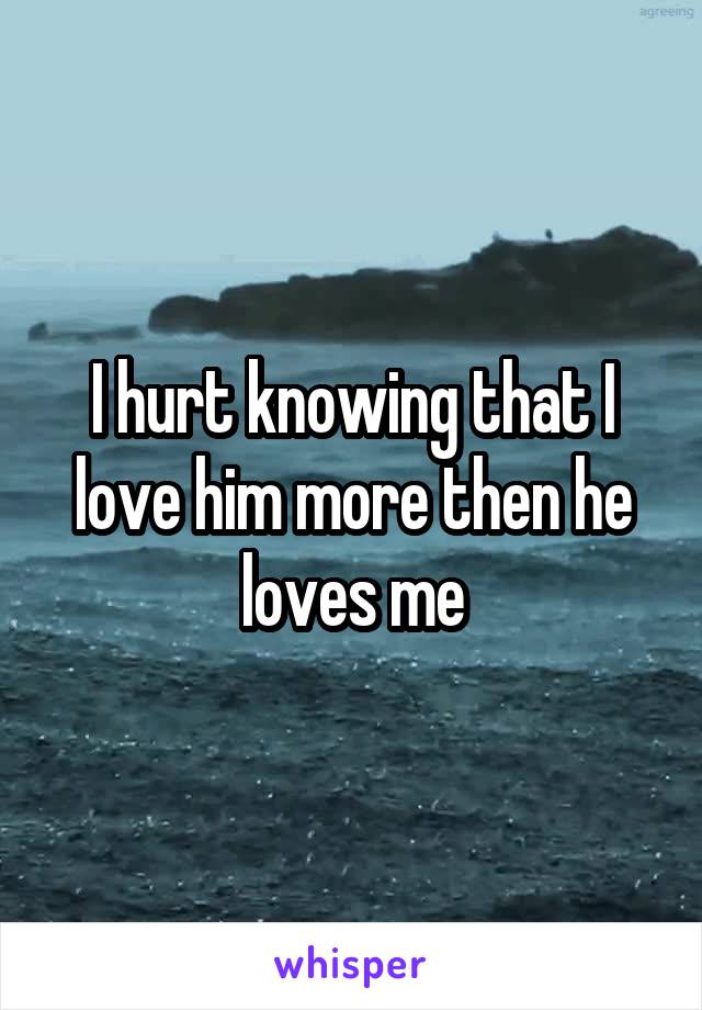 I hurt knowing that I love him more then he loves me