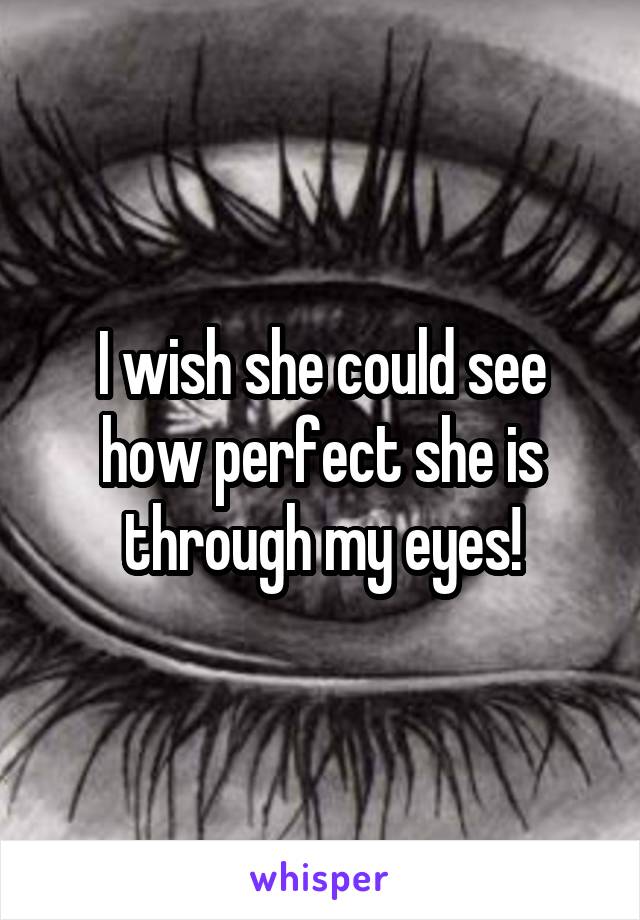I wish she could see how perfect she is through my eyes!