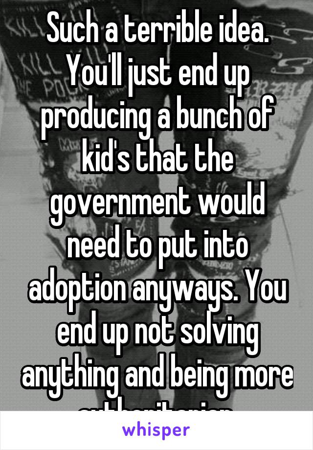 Such a terrible idea. You'll just end up producing a bunch of kid's that the government would need to put into adoption anyways. You end up not solving anything and being more authoritarian.