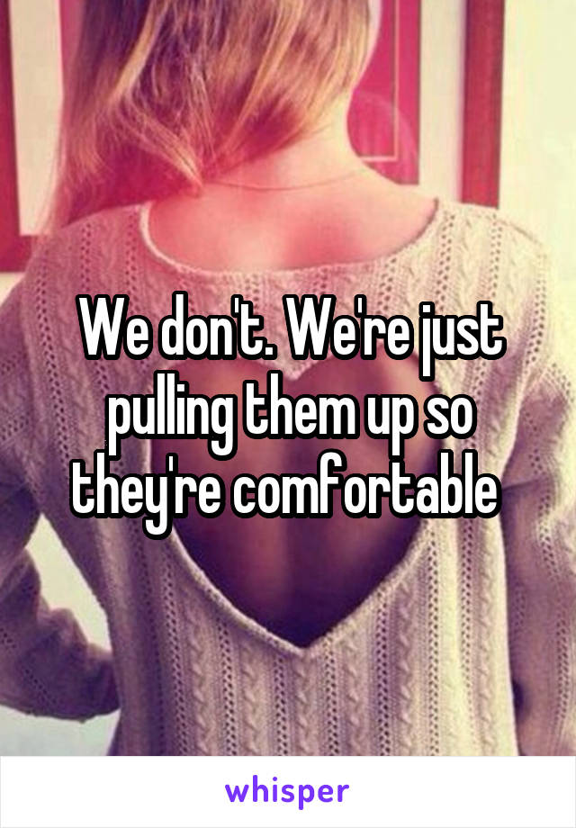 We don't. We're just pulling them up so they're comfortable 