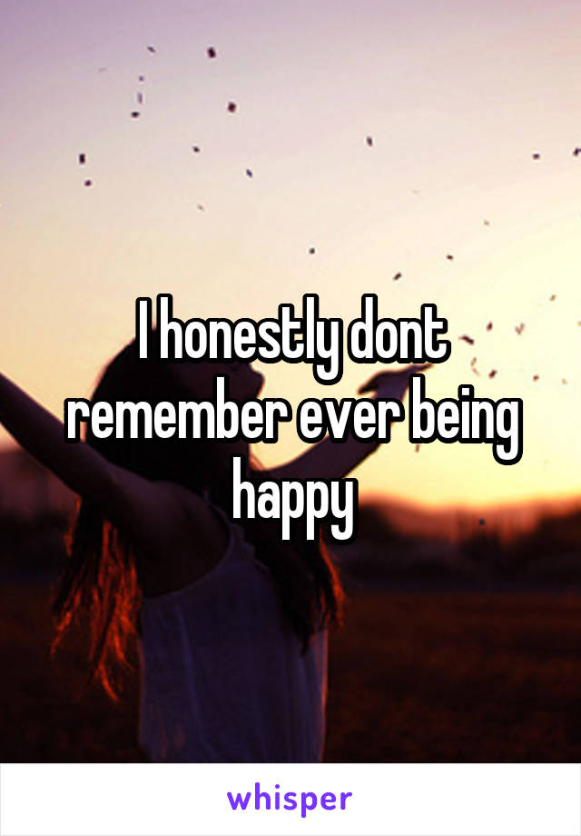 I honestly dont remember ever being happy