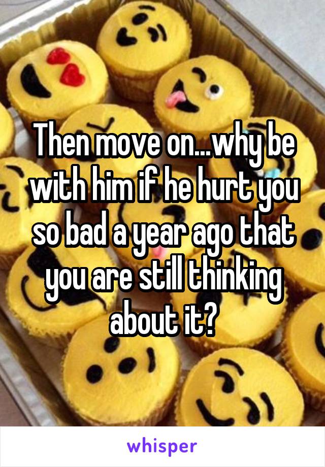Then move on...why be with him if he hurt you so bad a year ago that you are still thinking about it?