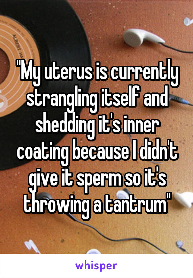 "My uterus is currently strangling itself and shedding it's inner coating because I didn't give it sperm so it's throwing a tantrum"