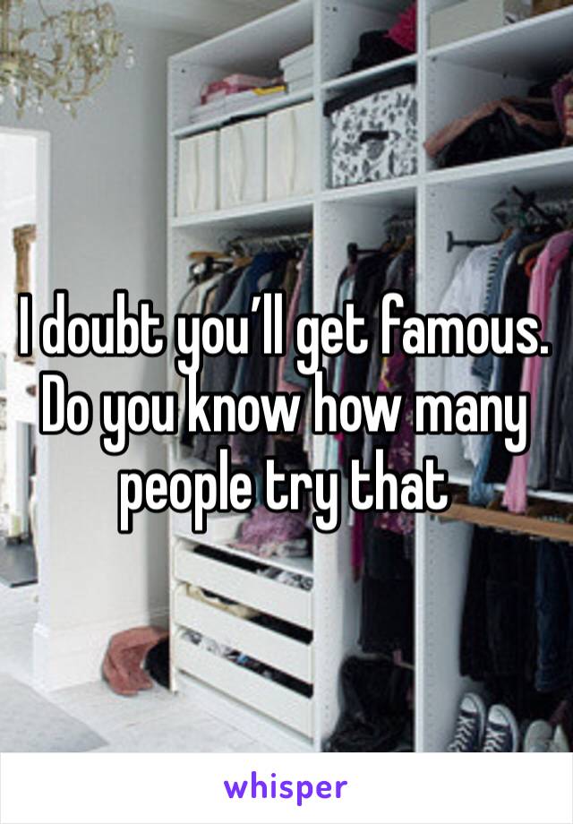 I doubt you’ll get famous. Do you know how many people try that 