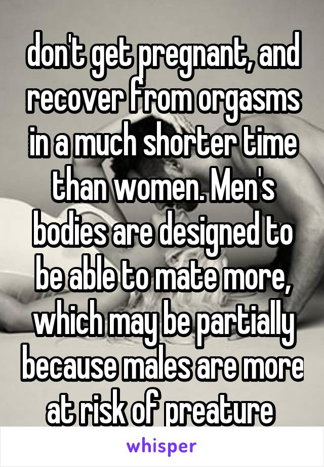 don't get pregnant, and recover from orgasms in a much shorter time than women. Men's bodies are designed to be able to mate more, which may be partially because males are more at risk of preature 