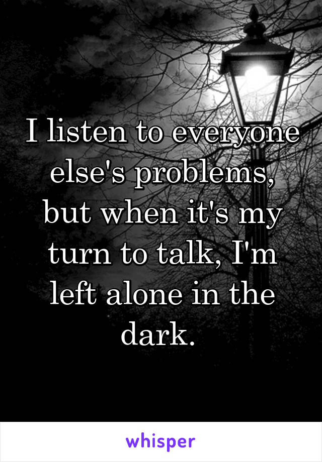 I listen to everyone else's problems, but when it's my turn to talk, I'm left alone in the dark. 