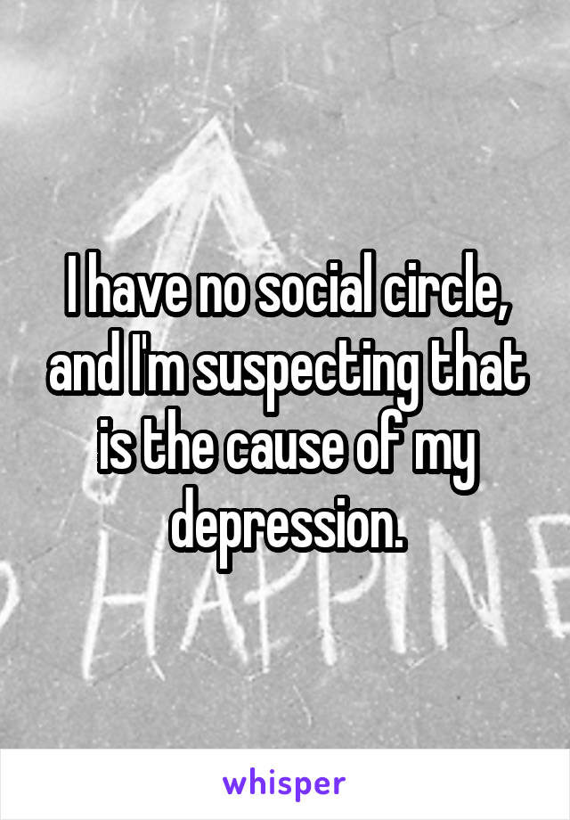 I have no social circle, and I'm suspecting that is the cause of my depression.