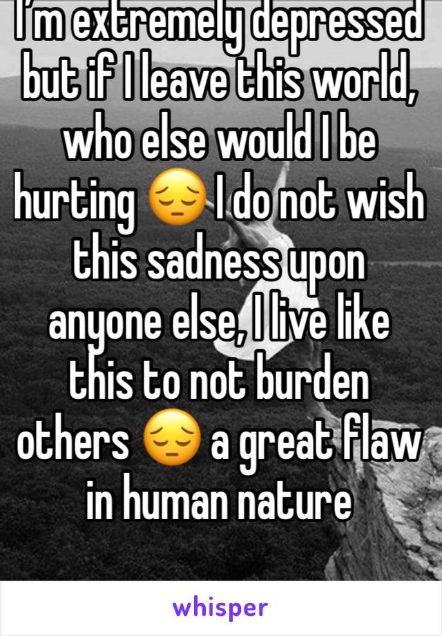 I’m extremely depressed but if I leave this world, who else would I be hurting 😔 I do not wish this sadness upon anyone else, I live like this to not burden others 😔 a great flaw in human nature