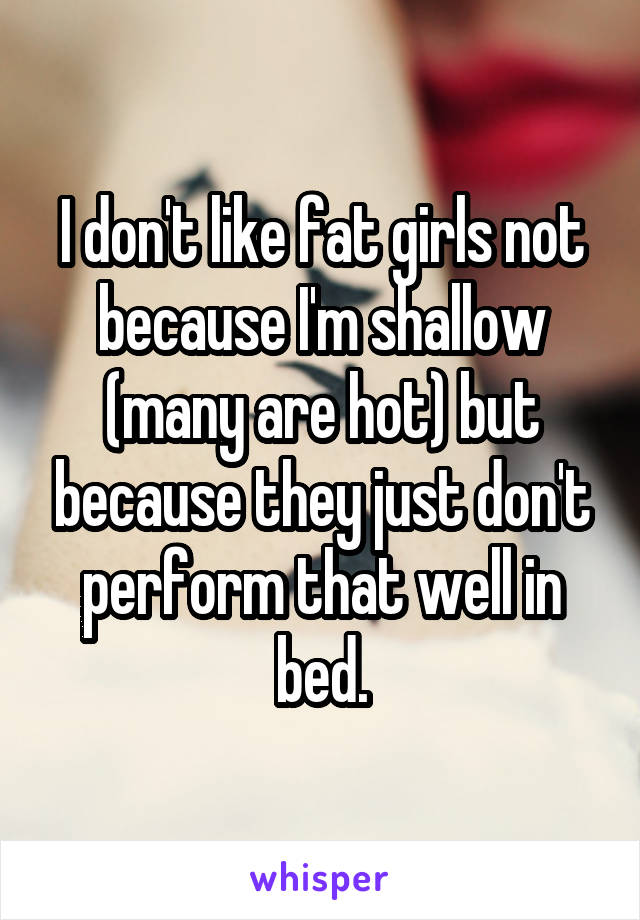 I don't like fat girls not because I'm shallow (many are hot) but because they just don't perform that well in bed.
