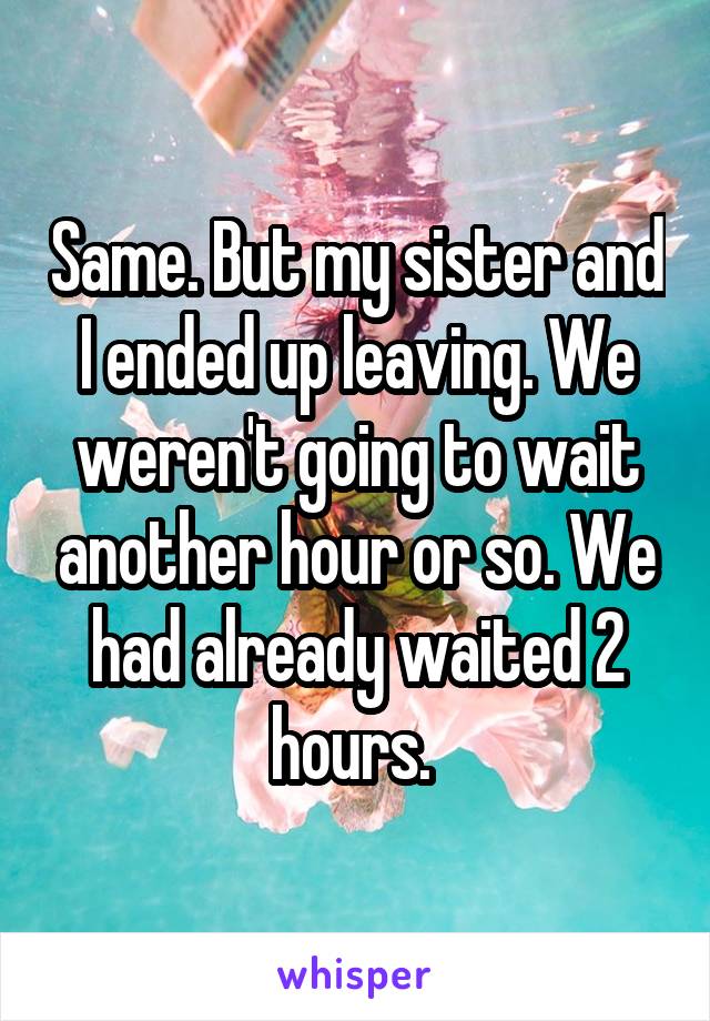Same. But my sister and I ended up leaving. We weren't going to wait another hour or so. We had already waited 2 hours. 