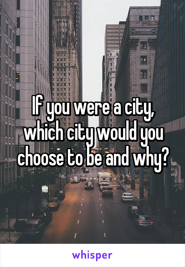 If you were a city, which city would you choose to be and why?