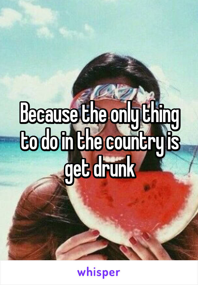 Because the only thing to do in the country is get drunk