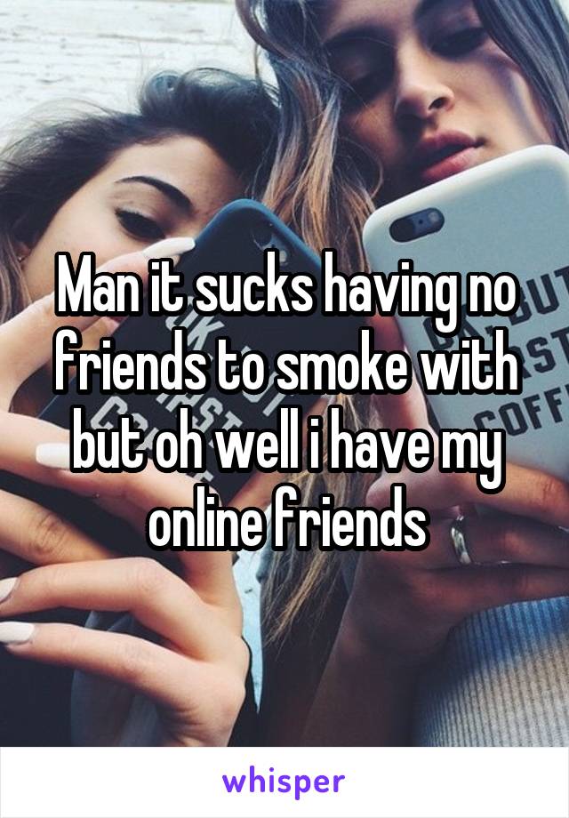 Man it sucks having no friends to smoke with but oh well i have my online friends