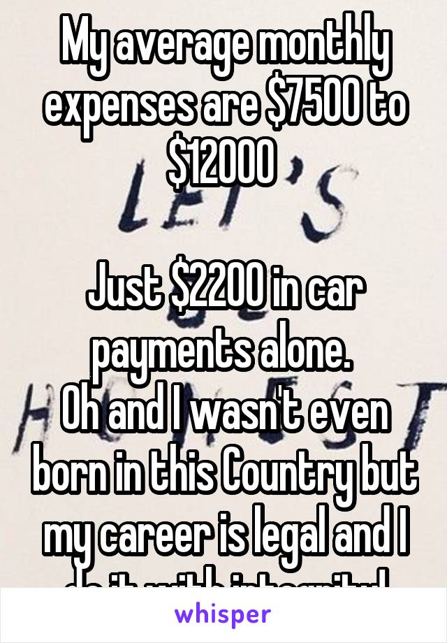 My average monthly expenses are $7500 to $12000 

Just $2200 in car payments alone. 
Oh and I wasn't even born in this Country but my career is legal and I do it with integrity!