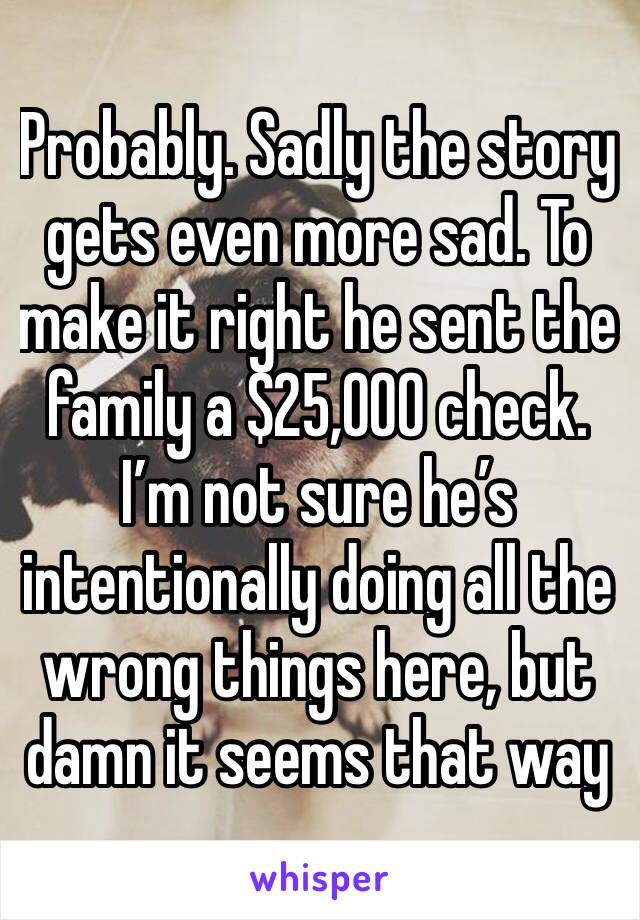 Probably. Sadly the story gets even more sad. To make it right he sent the family a $25,000 check. I’m not sure he’s intentionally doing all the wrong things here, but damn it seems that way