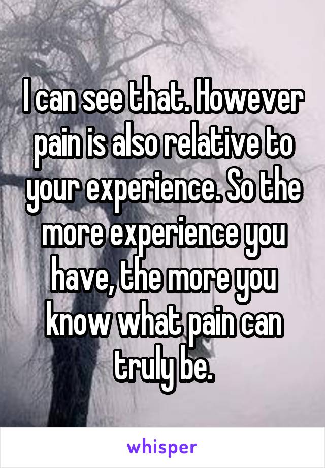 I can see that. However pain is also relative to your experience. So the more experience you have, the more you know what pain can truly be.