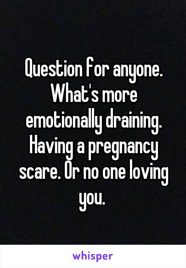 Question for anyone. What's more emotionally draining. Having a pregnancy scare. Or no one loving you. 