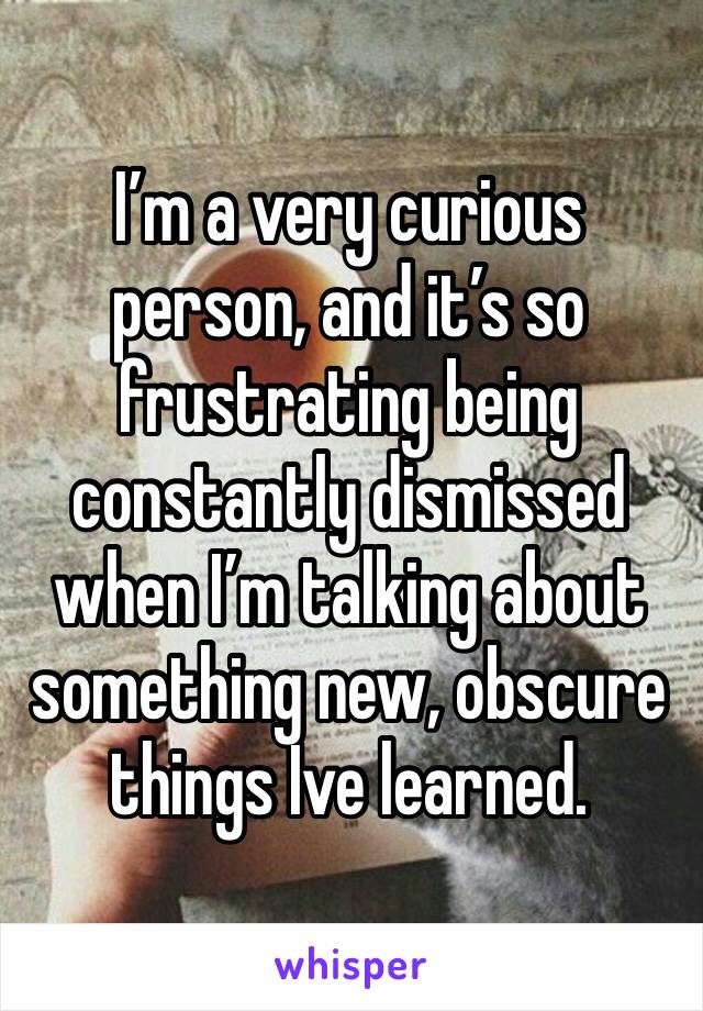 I’m a very curious person, and it’s so frustrating being constantly dismissed when I’m talking about something new, obscure things Ive learned.  