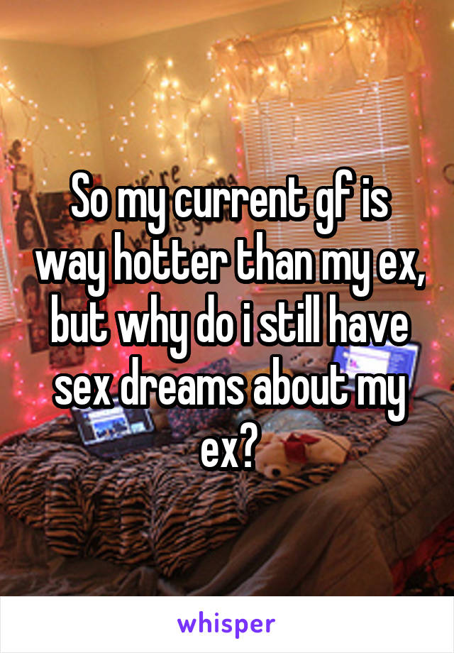 So my current gf is way hotter than my ex, but why do i still have sex dreams about my ex?