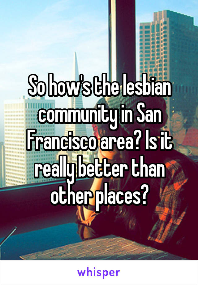 So how's the lesbian community in San Francisco area? Is it really better than other places?
