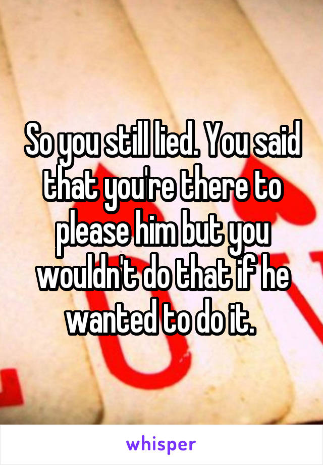 So you still lied. You said that you're there to please him but you wouldn't do that if he wanted to do it. 