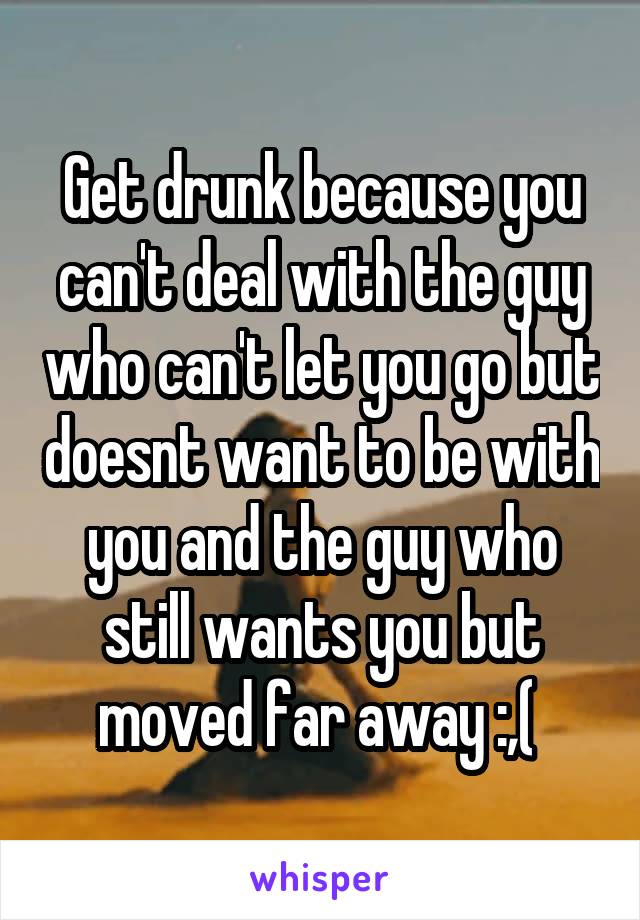 Get drunk because you can't deal with the guy who can't let you go but doesnt want to be with you and the guy who still wants you but moved far away :,( 