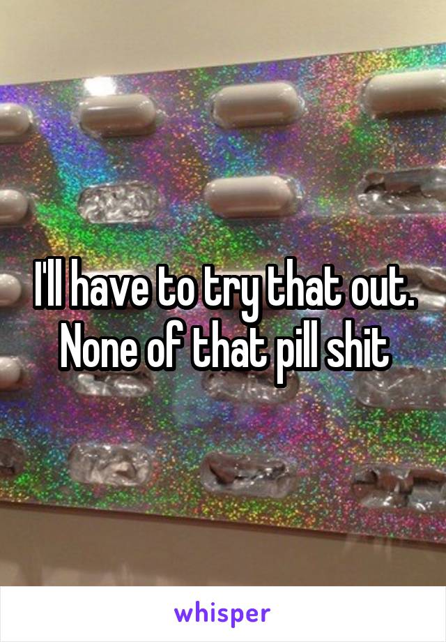 I'll have to try that out. None of that pill shit