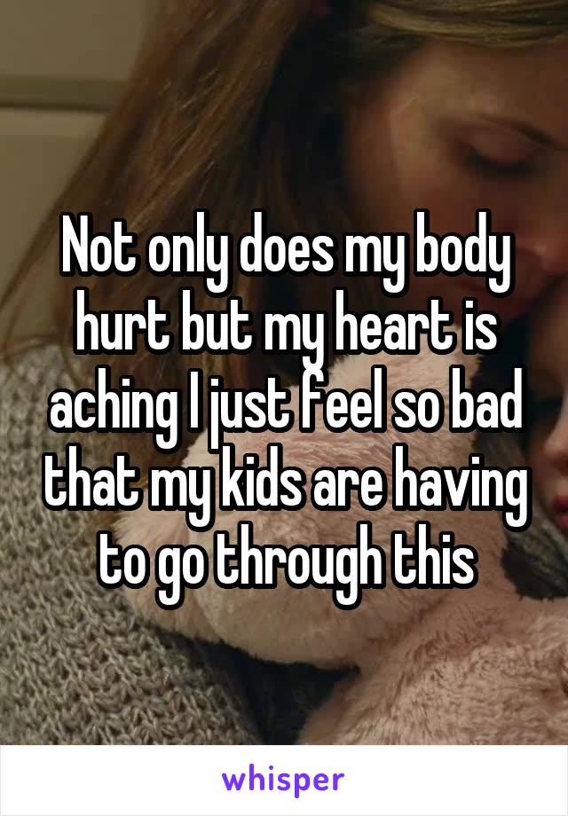 Not only does my body hurt but my heart is aching I just feel so bad that my kids are having to go through this