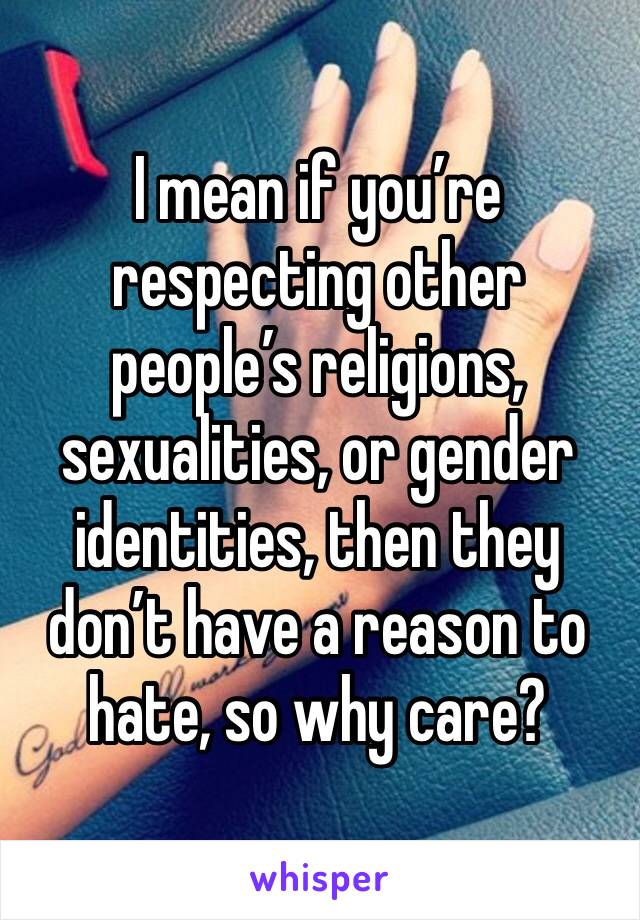 I mean if you’re respecting other people’s religions, sexualities, or gender identities, then they don’t have a reason to hate, so why care?