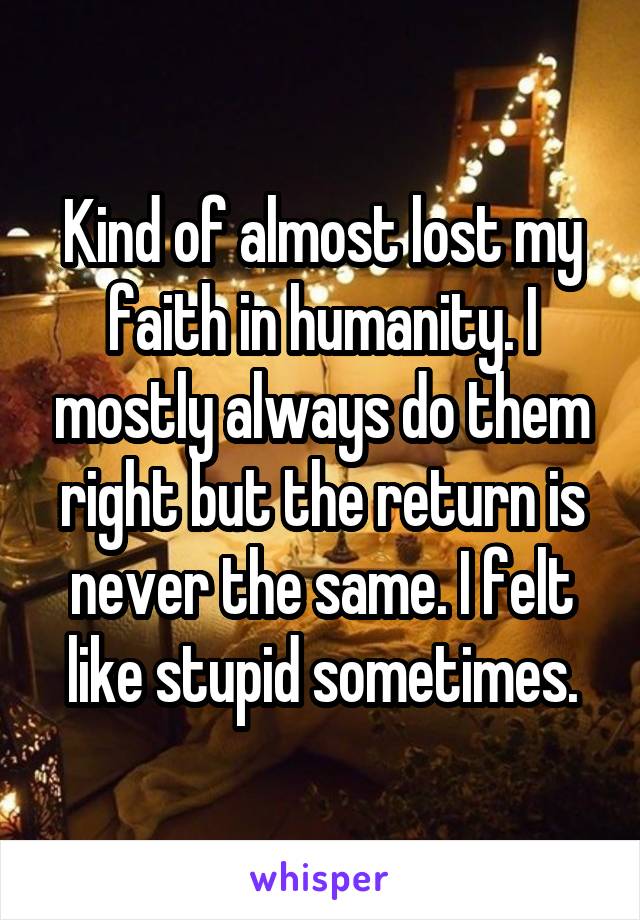 Kind of almost lost my faith in humanity. I mostly always do them right but the return is never the same. I felt like stupid sometimes.