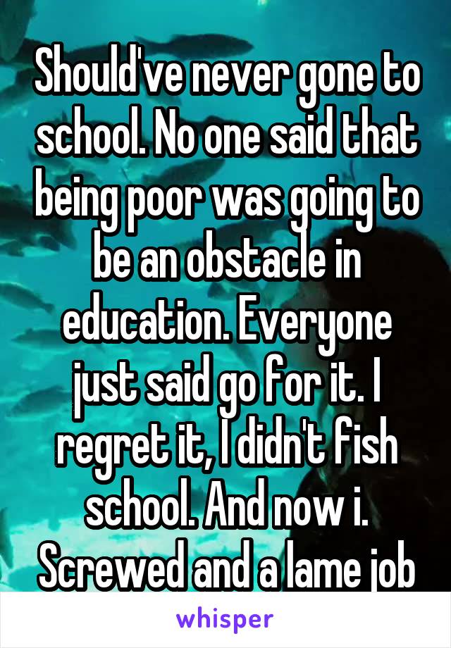 Should've never gone to school. No one said that being poor was going to be an obstacle in education. Everyone just said go for it. I regret it, I didn't fish school. And now i. Screwed and a lame job