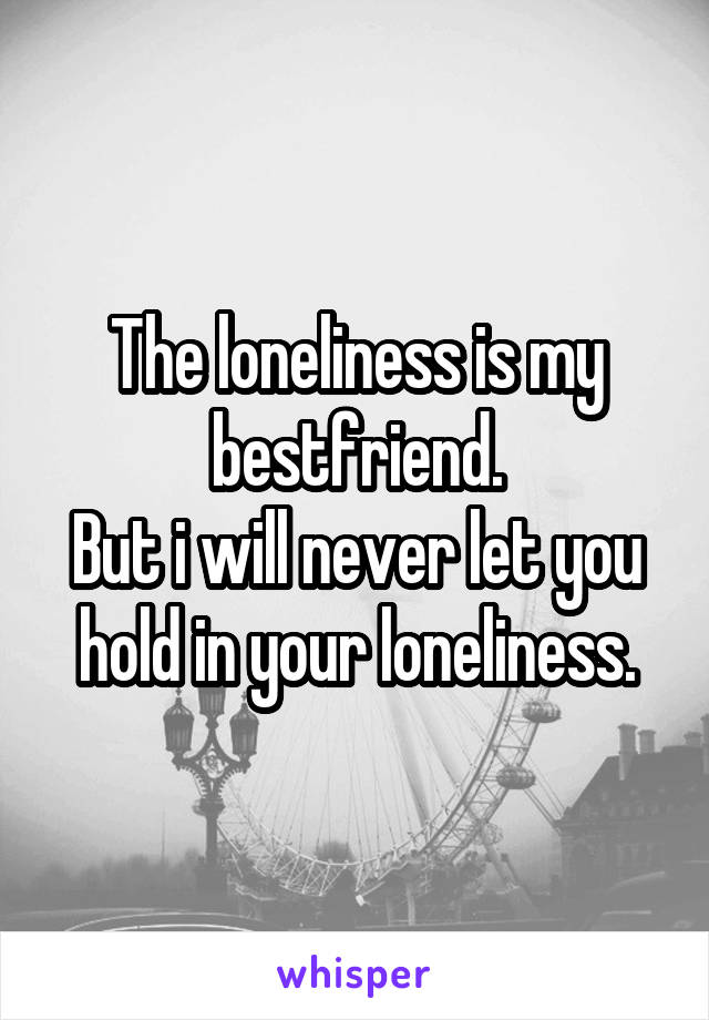 The loneliness is my bestfriend.
But i will never let you hold in your loneliness.